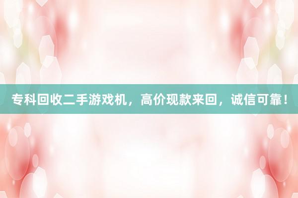 专科回收二手游戏机，高价现款来回，诚信可靠！
